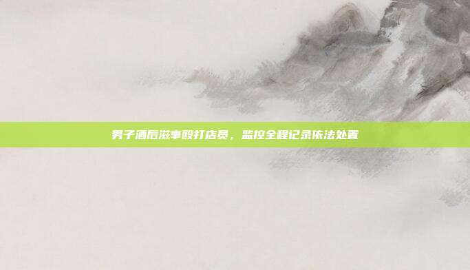 男子酒后滋事殴打店员,监控全程记录依法处置