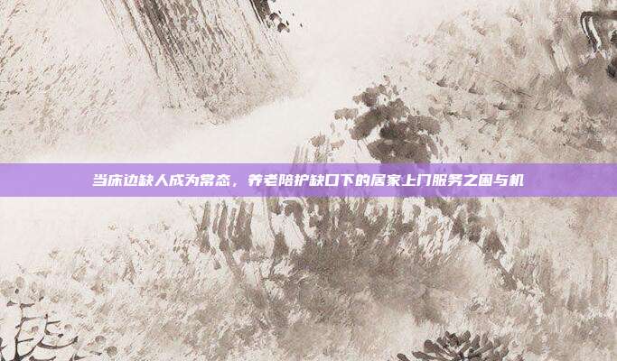 当床边缺人成为常态,养老陪护缺口下的居家上门服务之困与机